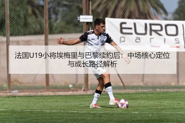法国U19小将埃梅里与巴黎续约后：中场核心定位与成长路径解析